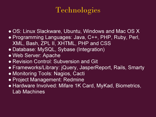 Technologies
● OS: Linux Slackware, Ubuntu, Windows and Mac OS X
● Programming Languages: Java, C++, PHP, Ruby, Perl,
XML, Bash, ZPL II, XHTML, PHP and CSS
● Database: MySQL, Sybase (Integration)
● Web Server: Apache
● Revision Control: Subversion and Git
● Frameworks/Library: jQuery, JasperReport, Rails, Smarty
● Monitoring Tools: Nagios, Cacti
● Project Management: Redmine
● Hardware Involved: Mifare 1K Card, MyKad, Biometrics,
Lab Machines
