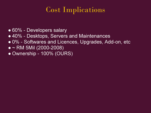 Cost Implications
● 60% - Developers salary
● 40% - Desktops, Servers and Maintenances
● 0% - Softwares and Licences, Upgrades, Add-on, etc
● ~ RM 5Mil (2000-2008)
● Ownership - 100% (OURS)
