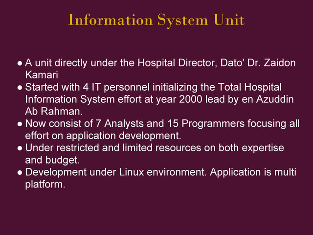 Information System Unit
● A unit directly under the Hospital Director, Dato' Dr. Zaidon
Kamari
● Started with 4 IT personnel initializing the Total Hospital
Information System effort at year 2000 lead by en Azuddin
Ab Rahman.
● Now consist of 7 Analysts and 15 Programmers focusing all
effort on application development.
● Under restricted and limited resources on both expertise
and budget.
● Development under Linux environment. Application is multi
platform.

