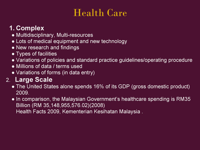 Health Care
1. Complex
● Multidisciplinary, Multi-resources
● Lots of medical equipment and new technology
● New research and findings
● Types of facilities
● Variations of policies and standard practice guidelines/operating procedure
● Millions of data / terms used
● Variations of forms (in data entry)
2. Large Scale
● The United States alone spends 16% of its GDP (gross domestic product)
2009.
● In comparison, the Malaysian Government’s healthcare spending is RM35
Billion (RM 35,148,955,576.02)(2008)
Health Facts 2009, Kementerian Kesihatan Malaysia .
