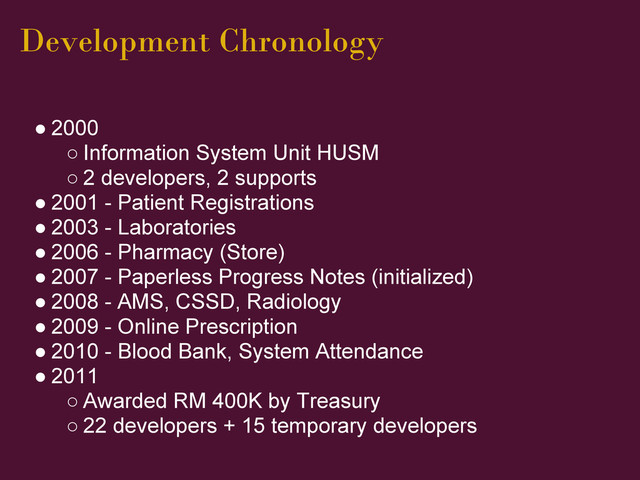 Development Chronology
● 2000
○ Information System Unit HUSM
○ 2 developers, 2 supports
● 2001 - Patient Registrations
● 2003 - Laboratories
● 2006 - Pharmacy (Store)
● 2007 - Paperless Progress Notes (initialized)
● 2008 - AMS, CSSD, Radiology
● 2009 - Online Prescription
● 2010 - Blood Bank, System Attendance
● 2011
○ Awarded RM 400K by Treasury
○ 22 developers + 15 temporary developers
