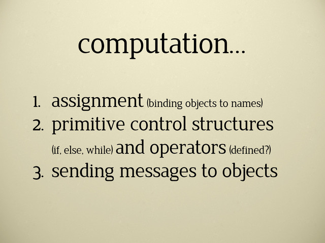computation…
1. assignment (binding objects to names)
2. primitive control structures
(if, else, while)
and operators (defined?)
3. sending messages to objects
