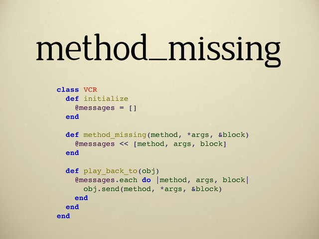 method_missing
class VCR
def initialize
@messages = []
end
def method_missing(method, *args, &block)
@messages << [method, args, block]
end
def play_back_to(obj)
@messages.each do |method, args, block|
obj.send(method, *args, &block)
end
end
end
