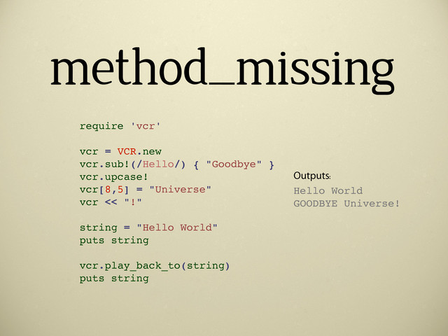 method_missing
require 'vcr'
vcr = VCR.new
vcr.sub!(/Hello/) { "Goodbye" }
vcr.upcase!
vcr[8,5] = "Universe"
vcr << "!"
string = "Hello World"
puts string
vcr.play_back_to(string)
puts string
Outputs:
Hello World
GOODBYE Universe!

