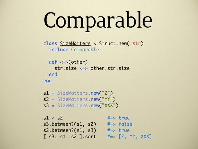 Comparable
class SizeMatters < Struct.new(:str)
include Comparable
def <=>(other)
str.size <=> other.str.size
end
end
s1 = SizeMatters.new("Z")
s2 = SizeMatters.new("YY")
s3 = SizeMatters.new("XXX")
s1 < s2 #=> true
s3.between?(s1, s2) #=> false
s2.between?(s1, s3) #=> true
[ s3, s1, s2 ].sort #=> [Z, YY, XXX]
