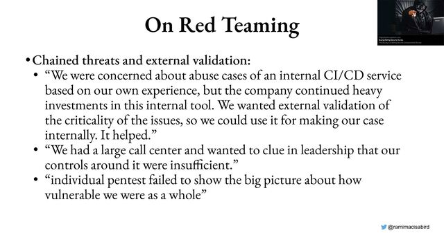 @ramimacisabird
On Red Teaming
•Chained threats and external validation:
• “We were concerned about abuse cases of an internal CI/CD service
based on our own experience, but the company continued heavy
investments in this internal tool. We wanted external validation of
the criticality of the issues, so we could use it for making our case
internally. It helped.”
• “We had a large call center and wanted to clue in leadership that our
controls around it were insufficient.”
• “individual pentest failed to show the big picture about how
vulnerable we were as a whole”
