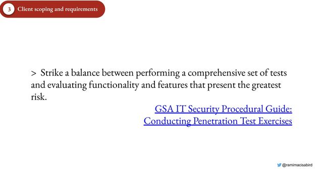 @ramimacisabird
> Strike a balance between performing a comprehensive set of tests
and evaluating functionality and features that present the greatest
risk.
GSA IT Security Procedural Guide:
Conducting Penetration Test Exercises
Client scoping and requirements
3
