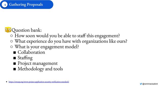 @ramimacisabird
● Question bank:
○ How soon would you be able to staff this engagement?
○ What experience do you have with organizations like ours?
○ What is your engagement model?
■ Collaboration
■ Staffing
■ Project management
■ Methodology and tools
● https://owasp.org/www-project-application-security-verification-standard/
Gathering Proposals
4
