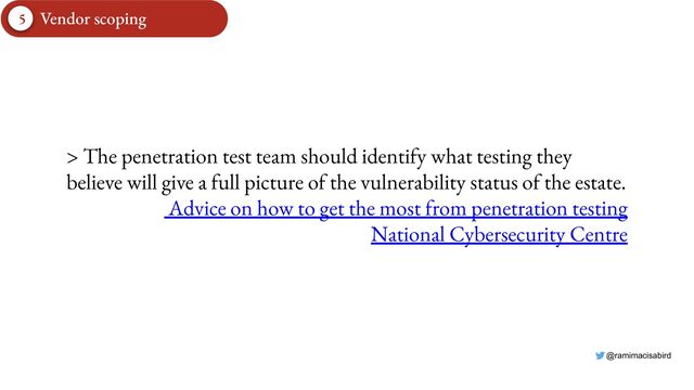 @ramimacisabird
5 Vendor scoping
> The penetration test team should identify what testing they
believe will give a full picture of the vulnerability status of the estate.
Advice on how to get the most from penetration testing
National Cybersecurity Centre
