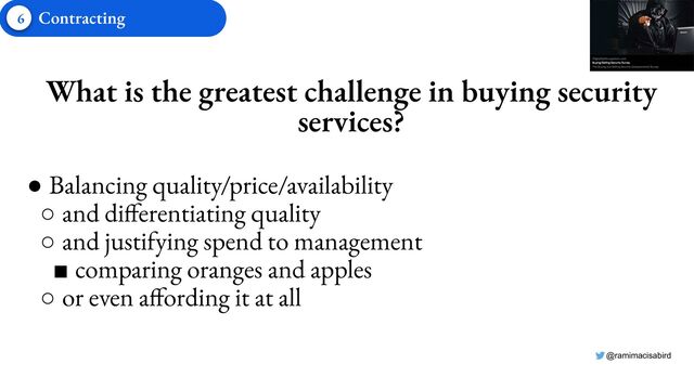 @ramimacisabird
What is the greatest challenge in buying security
services?
● Balancing quality/price/availability
○ and differentiating quality
○ and justifying spend to management
■ comparing oranges and apples
○ or even affording it at all
6 Contracting
