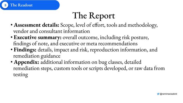@ramimacisabird
8 The Readout
The Report
• Assessment details: Scope, level of effort, tools and methodology,
vendor and consultant information
• Executive summary: overall outcome, including risk posture,
findings of note, and executive or meta recommendations
• Findings: details, impact and risk, reproduction information, and
remediation guidance
• Appendix: additional information on bug classes, detailed
remediation steps, custom tools or scripts developed, or raw data from
testing
