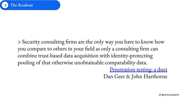 @ramimacisabird
> Security consulting firms are the only way you have to know how
you compare to others in your field as only a consulting firm can
combine trust-based data acquisition with identity-protecting
pooling of that otherwise unobtainable comparability data.
Penetration testing: a duet
Dan Geer & John Harthorne
8 The Readout
