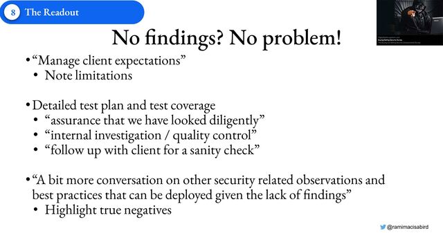 @ramimacisabird
No findings? No problem!
•“Manage client expectations”
• Note limitations
•Detailed test plan and test coverage
• “assurance that we have looked diligently”
• “internal investigation / quality control”
• “follow up with client for a sanity check”
•“A bit more conversation on other security related observations and
best practices that can be deployed given the lack of findings”
• Highlight true negatives
8 The Readout
