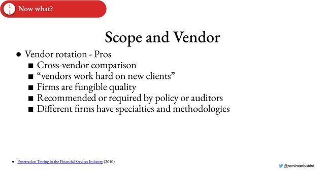 @ramimacisabird
Scope and Vendor
● Vendor rotation - Pros
■ Cross-vendor comparison
■ “vendors work hard on new clients”
■ Firms are fungible quality
■ Recommended or required by policy or auditors
■ Different firms have specialties and methodologies
● Penetration Testing in the Financial Services Industry (2010)
1
1
Now what?
