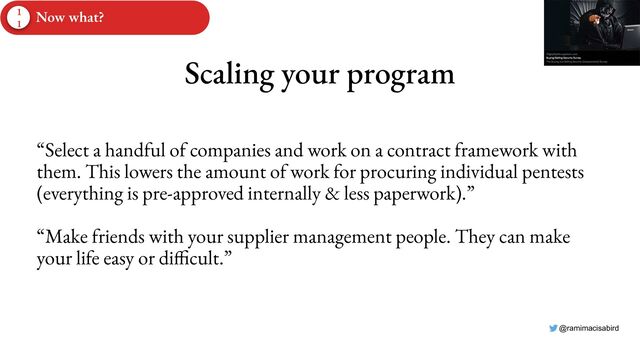 @ramimacisabird
Scaling your program
“Select a handful of companies and work on a contract framework with
them. This lowers the amount of work for procuring individual pentests
(everything is pre-approved internally & less paperwork).”
“Make friends with your supplier management people. They can make
your life easy or difficult.”
1
1
Now what?
