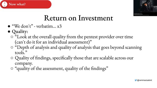 @ramimacisabird
Return on Investment
● “We don't” - verbatim… x3
● Quality:
○ “Look at the overall quality from the pentest provider over time
(can't do it for an individual assessment)”
○ “Depth of analysis and quality of analysis that goes beyond scanning
tools.”
○ Quality of findings, specifically those that are scalable across our
company.
○ “quality of the assessment, quality of the findings”
1
1
Now what?
