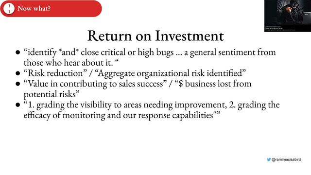 @ramimacisabird
Return on Investment
● “identify *and* close critical or high bugs … a general sentiment from
those who hear about it. “
● “Risk reduction” / “Aggregate organizational risk identified”
● “Value in contributing to sales success” / “$ business lost from
potential risks”
● “1. grading the visibility to areas needing improvement, 2. grading the
efficacy of monitoring and our response capabilities"”
1
1
Now what?
