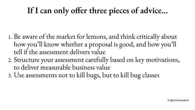@ramimacisabird
If I can only offer three pieces of advice…
1. Be aware of the market for lemons, and think critically about
how you’ll know whether a proposal is good, and how you’ll
tell if the assessment delivers value
2. Structure your assessment carefully based on key motivations,
to deliver measurable business value
3. Use assessments not to kill bugs, but to kill bug classes
