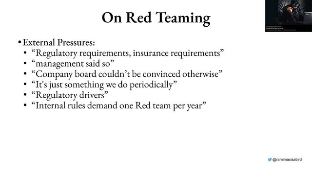 @ramimacisabird
On Red Teaming
•External Pressures:
• “Regulatory requirements, insurance requirements”
• “management said so”
• “Company board couldn’t be convinced otherwise”
• “It's just something we do periodically”
• “Regulatory drivers”
• “Internal rules demand one Red team per year”
