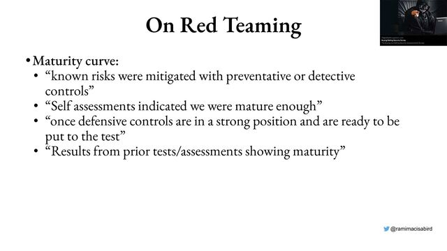 @ramimacisabird
On Red Teaming
•Maturity curve:
• “known risks were mitigated with preventative or detective
controls”
• “Self assessments indicated we were mature enough”
• “once defensive controls are in a strong position and are ready to be
put to the test”
• “Results from prior tests/assessments showing maturity”
