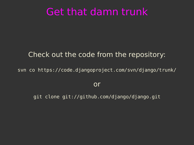 Get that damn trunk
Check out the code from the repository:
svn co https://code.djangoproject.com/svn/django/trunk/
or
git clone git://github.com/django/django.git
