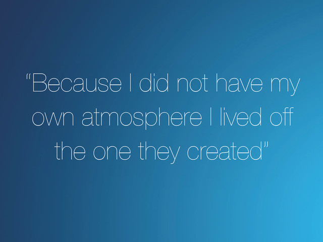 “Because I did not have my
own atmosphere I lived off
the one they created”
