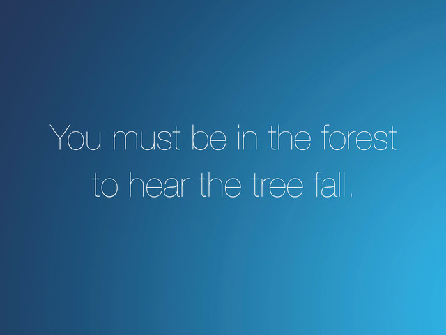 You must be in the forest
to hear the tree fall.
