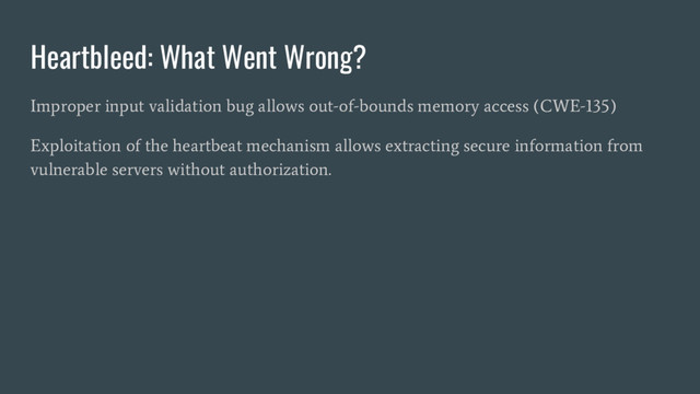 Heartbleed: What Went Wrong?
Improper input validation bug allows out-of-bounds memory access (CWE-135)
Exploitation of the heartbeat mechanism allows extracting secure information from
vulnerable servers without authorization.
