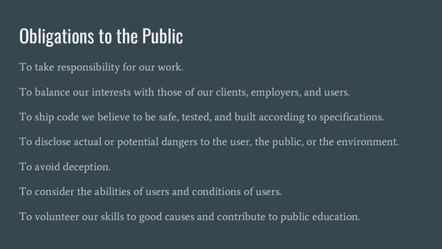 Obligations to the Public
To take responsibility for our work.
To balance our interests with those of our clients, employers, and users.
To ship code we believe to be safe, tested, and built according to specifications.
To disclose actual or potential dangers to the user, the public, or the environment.
To avoid deception.
To consider the abilities of users and conditions of users.
To volunteer our skills to good causes and contribute to public education.
