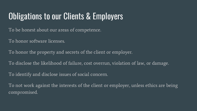 Obligations to our Clients & Employers
To be honest about our areas of competence.
To honor software licenses.
To honor the property and secrets of the client or employer.
To disclose the likelihood of failure, cost overrun, violation of law, or damage.
To identify and disclose issues of social concern.
To not work against the interests of the client or employer, unless ethics are being
compromised.
