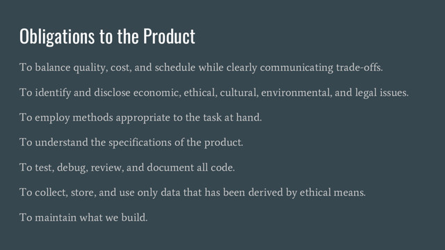 Obligations to the Product
To balance quality, cost, and schedule while clearly communicating trade-offs.
To identify and disclose economic, ethical, cultural, environmental, and legal issues.
To employ methods appropriate to the task at hand.
To understand the specifications of the product.
To test, debug, review, and document all code.
To collect, store, and use only data that has been derived by ethical means.
To maintain what we build.
