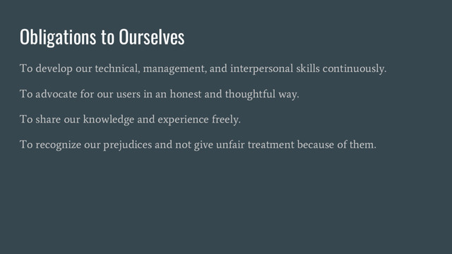 Obligations to Ourselves
To develop our technical, management, and interpersonal skills continuously.
To advocate for our users in an honest and thoughtful way.
To share our knowledge and experience freely.
To recognize our prejudices and not give unfair treatment because of them.
