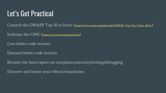 Let’s Get Practical
Commit the OWASP Top 10 to heart (https://www.owasp.org/index.php/OWASP_Top_Ten_Cheat_Sheet)
Embrace the CWE (https://cwe.mitre.org/index.html)
Give better code reviews
Demand better code reviews
Become the local expert on compliance/security/testing/debugging
Discover and honor your ethical boundaries
