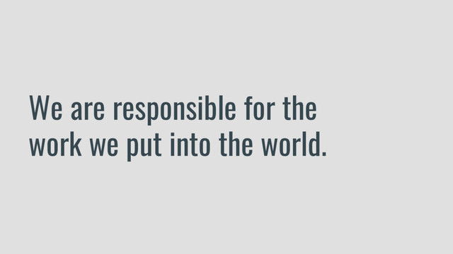 We are responsible for the
work we put into the world.
