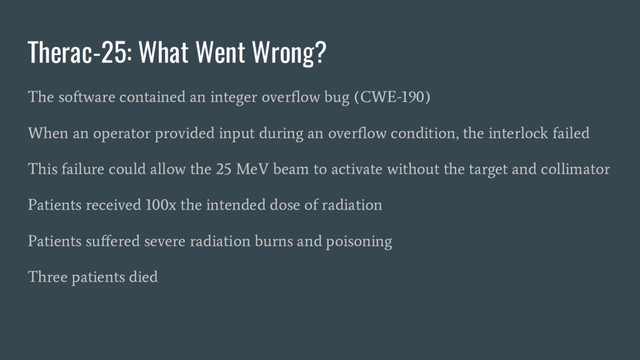 Therac-25: What Went Wrong?
The software contained an integer overflow bug (CWE-190)
When an operator provided input during an overflow condition, the interlock failed
This failure could allow the 25 MeV beam to activate without the target and collimator
Patients received 100x the intended dose of radiation
Patients suffered severe radiation burns and poisoning
Three patients died
