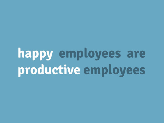 happy employees are
productive employees
