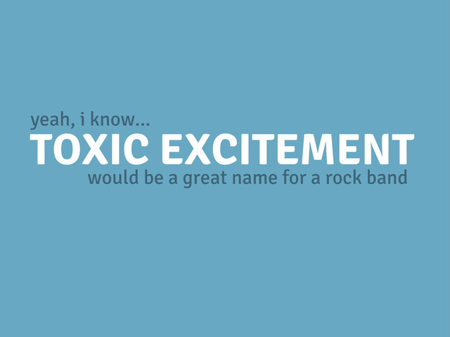 TOXIC EXCITEMENT
would be a great name for a rock band
yeah, i know...
