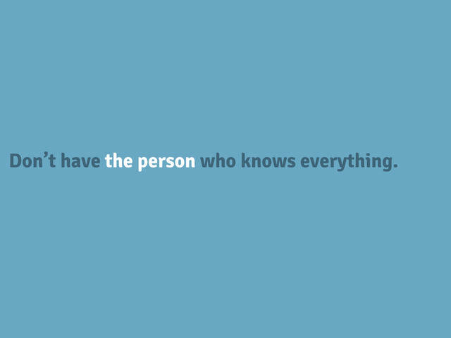 Don’t have the person who knows everything.
