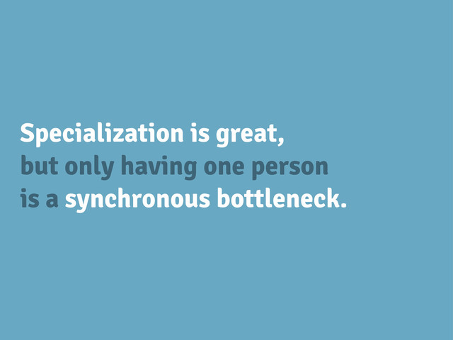 Specialization is great,
but only having one person
is a synchronous bottleneck.
