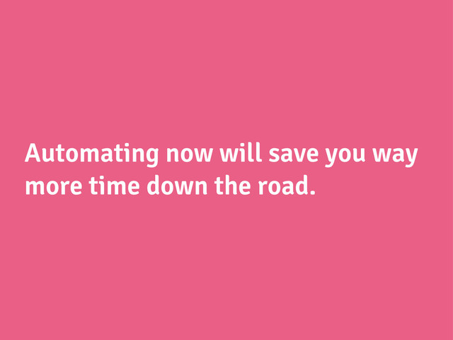 Automating now will save you way
more time down the road.
