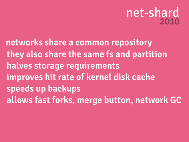 net-shard
2010
networks share a common repository
they also share the same fs and partition
halves storage requirements
improves hit rate of kernel disk cache
speeds up backups
allows fast forks, merge button, network GC

