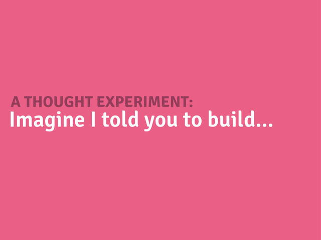 A THOUGHT EXPERIMENT:
Imagine I told you to build...
