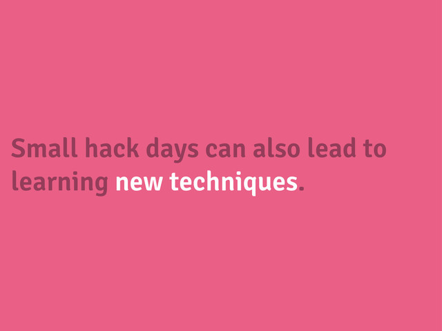 Small hack days can also lead to
learning new techniques.
