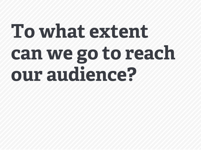 To what extent
can we go to reach
our audience?
