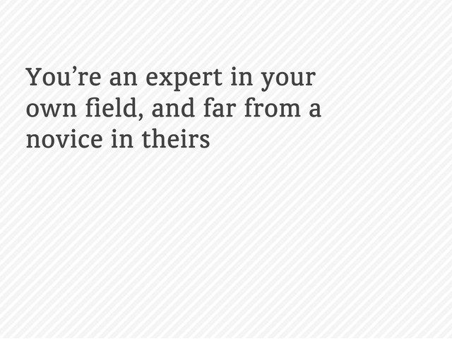 You’re an expert in your
own ﬁeld, and far from a
novice in theirs
