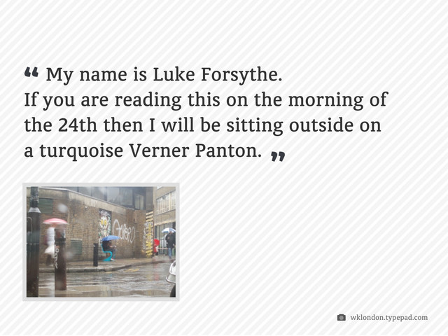 My name is Luke Forsythe.
If you are reading this on the morning of
the 24th then I will be sitting outside on
a turquoise Verner Panton.
“
wklondon.typepad.com
“
