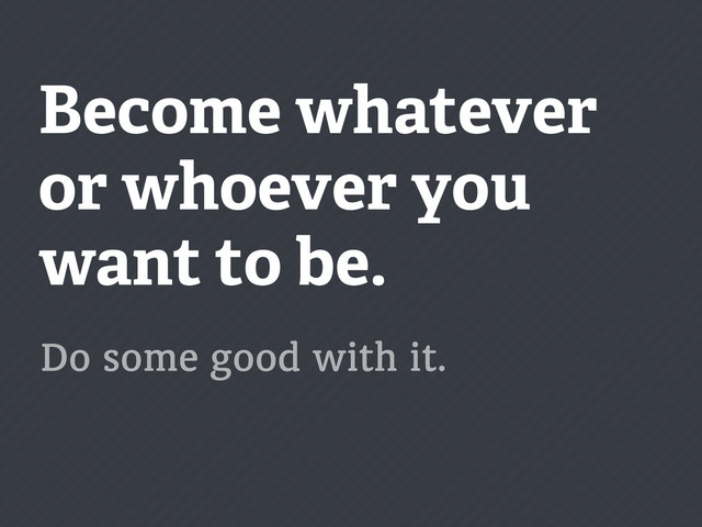 Become whatever
or whoever you
want to be.
Do some good with it.
