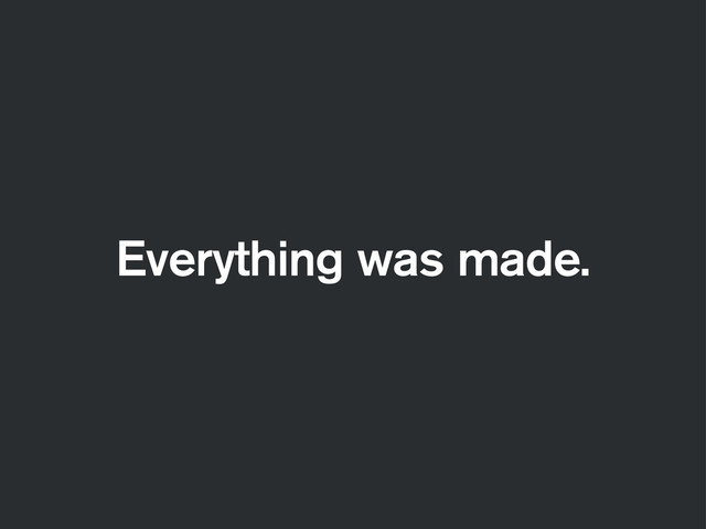 Everything was made.
