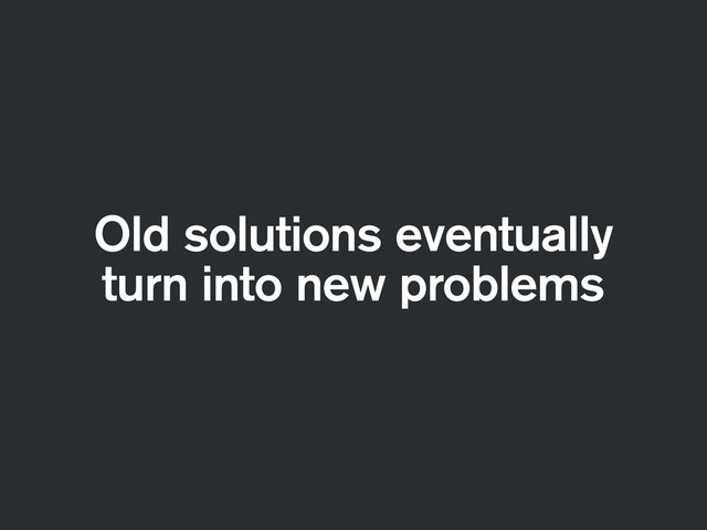 Old solutions eventually
turn into new problems
