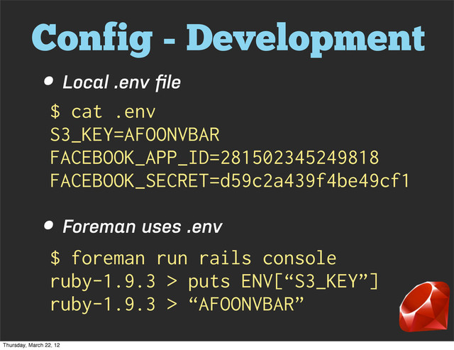 Config - Development
• Local .env ﬁle
• Foreman uses .env
$ cat .env
S3_KEY=AFOONVBAR
FACEBOOK_APP_ID=281502345249818
FACEBOOK_SECRET=d59c2a439f4be49cf1
$ foreman run rails console
ruby-1.9.3 > puts ENV[“S3_KEY”]
ruby-1.9.3 > “AFOONVBAR”
Thursday, March 22, 12
